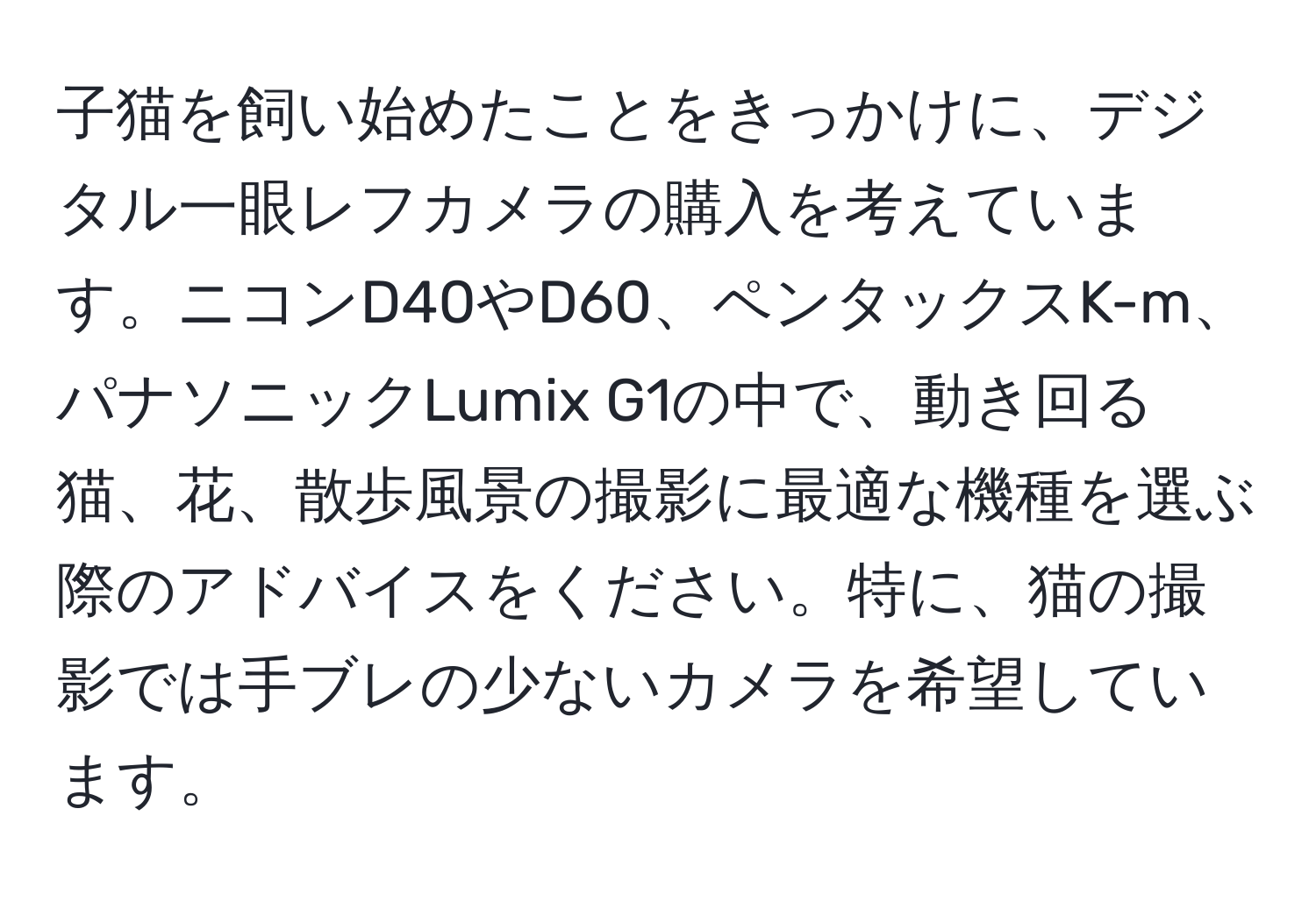子猫を飼い始めたことをきっかけに、デジタル一眼レフカメラの購入を考えています。ニコンD40やD60、ペンタックスK-m、パナソニックLumix G1の中で、動き回る猫、花、散歩風景の撮影に最適な機種を選ぶ際のアドバイスをください。特に、猫の撮影では手ブレの少ないカメラを希望しています。