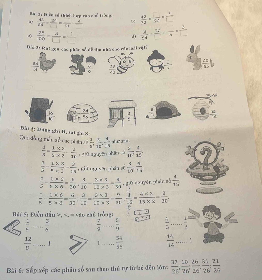 Điền số thích hợp vào chỗ trống:  42/72 = □ /24 = 7/□  
a)  48/84 = 24/□  = □ /21 = 4/□  
b)
c)  25/100 = 5/□  = 1/□  
d)  81/54 = 27/□  = □ /6 = 3/□  
Bài 3: Rút gọn các phân số đễ tìm nhà cho các loài vật?
 34/51 
 8/9   39/42 
 3/7 
 40/55 
 16/18 
 8/11 
Bài 4: Đúng ghi Đ, sai ghi S:
Qui đồng mẫu số các phân số  1/5 ; 3/10 ; 4/15  như sau:
 1/5 = (1* 2)/5* 2 = 2/10  , giữ nguyên phân số  3/10 ; 4/15 .
 1/5 = (1* 3)/5* 3 = 3/15  , giữ nguyên phân số  3/10 ; 4/15 .
 1/5 = (1* 6)/5* 6 = 6/30 , 3/10 = (3* 3)/10* 3 = 9/30  , giữ nguyên phân số  4/15 .
 1/5 = (1* 6)/5* 6 = 6/30 , 3/10 = (3* 3)/10* 3 = 9/30 , 4/15 = (4* 2)/15* 2 = 8/30 .
Bài 5: Điền dấu >,
 1/6  _  3/6 
 7/9  _  5/9 
 4/3 ... 1/3  _
 12/8  _ 1
1_  54/55 
 14/14 ... _ 1
Bài 6: Sắp xếp các phân số sau theo thứ tự từ bé đến lớn:  37/26 ; 10/26 ; 26/26 ; 31/26 ; 21/26 