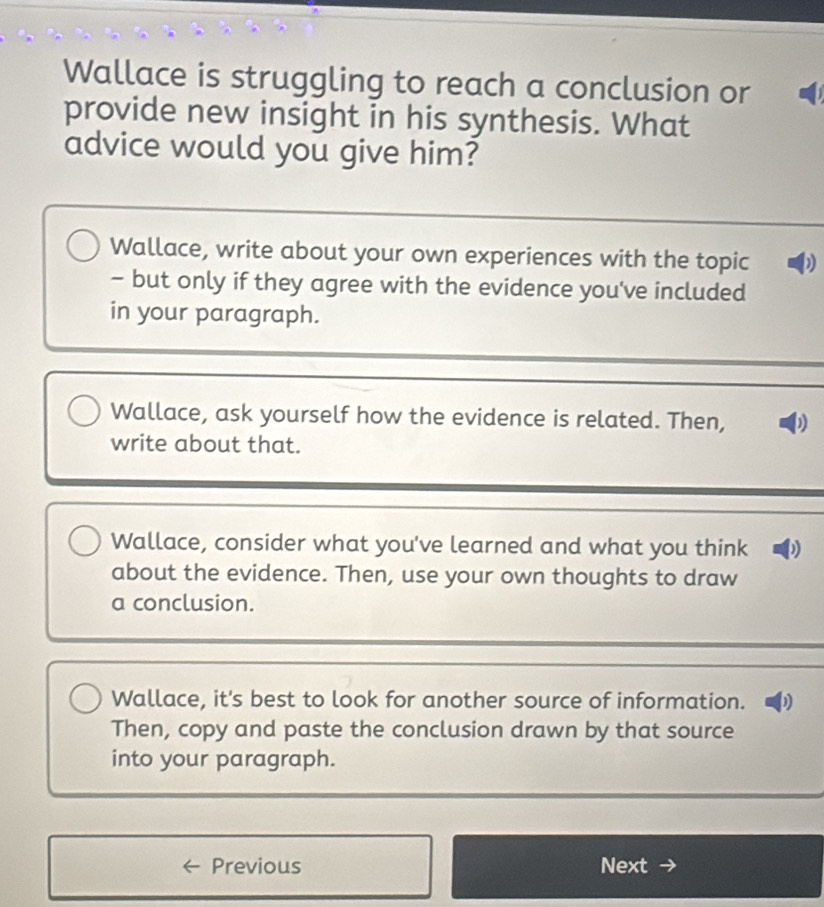 Wallace is struggling to reach a conclusion or 
provide new insight in his synthesis. What 
advice would you give him? 
Wallace, write about your own experiences with the topic D 
- but only if they agree with the evidence you've included 
in your paragraph. 
Wallace, ask yourself how the evidence is related. Then, ) 
write about that. 
Wallace, consider what you've learned and what you think ) 
about the evidence. Then, use your own thoughts to draw 
a conclusion. 
Wallace, it's best to look for another source of information. D 
Then, copy and paste the conclusion drawn by that source 
into your paragraph. 
Previous Next