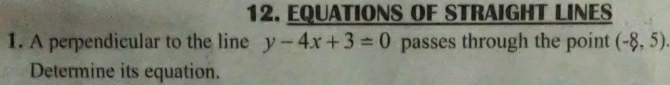 EQUATIONS OF STRAIGHT LINES 
1. A perpendicular to the line y-4x+3=0 passes through the point (-8,5). 
Determine its equation.