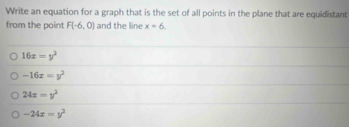 Write an equation for a graph that is the set of all points in the plane that are equidistant
from the point F(-6,0) and the line x=6.
16x=y^2
-16x=y^2
24x=y^2
-24x=y^2