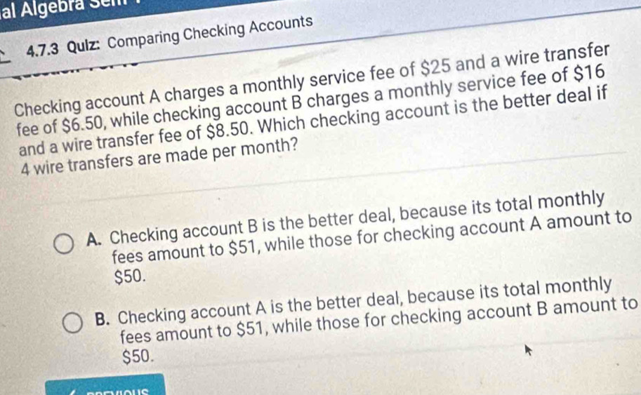 al Algebra Sem
4.7.3 Qulz: Comparing Checking Accounts
Checking account A charges a monthly service fee of $25 and a wire transfer
fee of $6.50, while checking account B charges a monthly service fee of $16
and a wire transfer fee of $8.50. Which checking account is the better deal if
4 wire transfers are made per month?
A. Checking account B is the better deal, because its total monthly
fees amount to $51, while those for checking account A amount to
$50.
B. Checking account A is the better deal, because its total monthly
fees amount to $51, while those for checking account B amount to
$50.