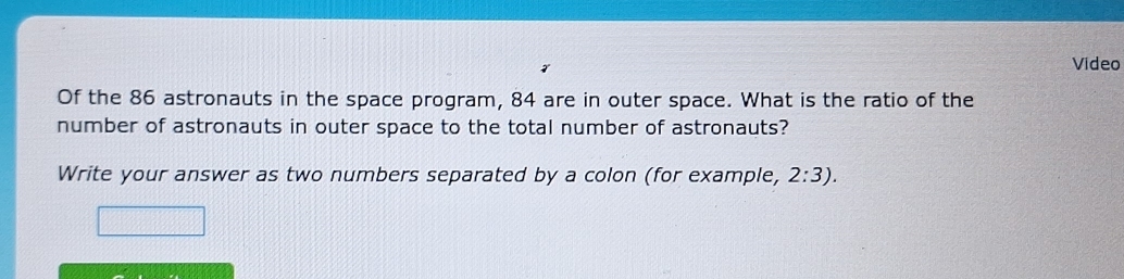 Video 
Of the 86 astronauts in the space program, 84 are in outer space. What is the ratio of the 
number of astronauts in outer space to the total number of astronauts? 
Write your answer as two numbers separated by a colon (for example, 2:3).