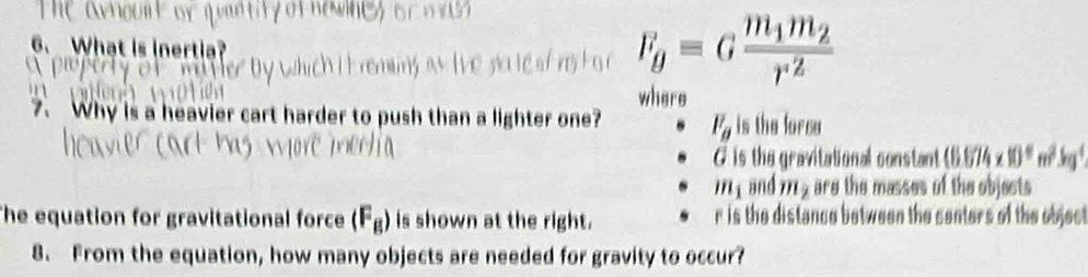 What is inertia? which i t remins as tive sa te of res F_g=Gfrac m_1m_2r^2
where
7、 Why is a heavier cart harder to push than a lighter one? F_g is the force
G is the gravitational constant (6.674* 10^4m^2kg^4
m_1 and m_2 are the masses of the objects
The equation for gravitational force (F_B) is shown at the right. r is the distance between the senters of the object
8. From the equation, how many objects are needed for gravity to occur?