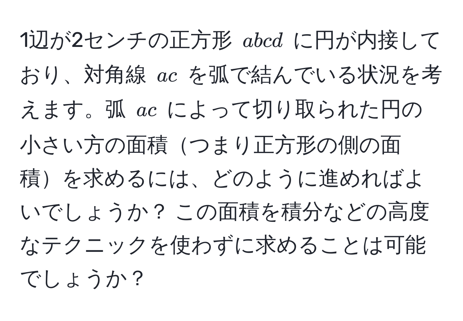 1辺が2センチの正方形 ( abcd ) に円が内接しており、対角線 ( ac ) を弧で結んでいる状況を考えます。弧 ( ac ) によって切り取られた円の小さい方の面積つまり正方形の側の面積を求めるには、どのように進めればよいでしょうか？ この面積を積分などの高度なテクニックを使わずに求めることは可能でしょうか？