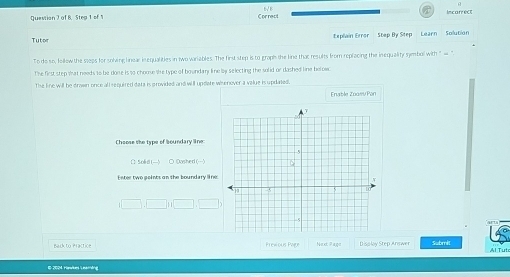 Quessian 2 of 8.Step 1 of N Correct Incarrect 
Tutor Explain Error Step By Step Learn Soilution 
To do so, fellew the steps for sohing linear inequalities in two variables. The first step is to graph the line that results from replacing the inequality symbol with "- 
The first step what needs to be done is so chouse she type of boundany line by selecting the solid or dashed line below 
The line will be drown once all required data is grovided and will update wisenover a value is updated. 
Enable Zoawv Pon 
Chaose the tape of boundary line 
1 566n 
Eeter two points on the boundary line 
□ □ □ 
Next Page Display Step Answer Submit Al Tuto 
E 2024 Hevikes Learing