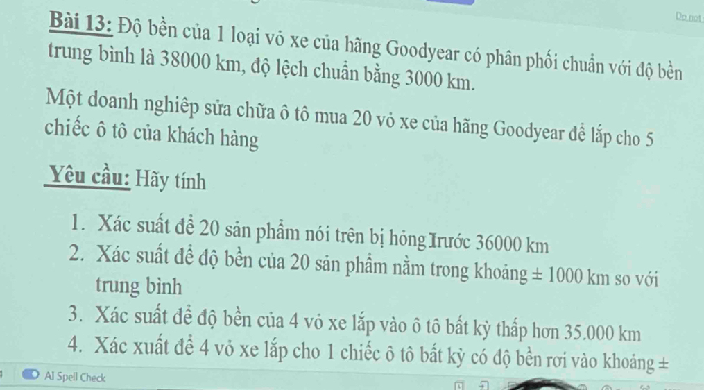 Do not 
Bài 13: Độ bền của 1 loại vỏ xe của hãng Goodyear có phân phối chuẩn với độ bền 
trung bình là 38000 km, độ lệch chuẩn bằng 3000 km. 
Một doanh nghiệp sửa chữa ô tô mua 20 vỏ xe của hãng Goodyear để lắp cho 5
chiếc ô tô của khách hàng 
Yêu cầu: Hãy tính 
1. Xác suất đề 20 sản phẩm nói trên bị hỏng Irước 36000 km
2. Xác suất đề độ bền của 20 sản phẩm nằm trong khoảng ± 1000km so với 
trung bình 
3. Xác suất để độ bền của 4 vỏ xe lắp vào ô tô bất kỳ thấp hơn 35.000 km
4. Xác xuất để 4 vỏ xe lắp cho 1 chiếc ô tô bất kỳ có độ bền rơi vào khoảng ± 
AI Spell Check