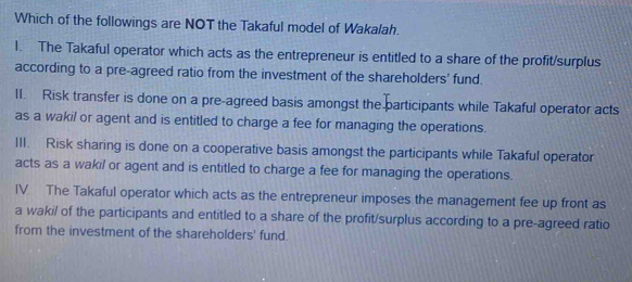 Which of the followings are NOT the Takaful model of Wakalah.
1. The Takaful operator which acts as the entrepreneur is entitled to a share of the profit/surplus
according to a pre-agreed ratio from the investment of the shareholders' fund.
II. Risk transfer is done on a pre-agreed basis amongst the participants while Takaful operator acts
as a wakil or agent and is entitled to charge a fee for managing the operations.
III. Risk sharing is done on a cooperative basis amongst the participants while Takaful operator
acts as a wakil or agent and is entitled to charge a fee for managing the operations.
IV. The Takaful operator which acts as the entrepreneur imposes the management fee up front as
a waki/ of the participants and entitled to a share of the profit/surplus according to a pre-agreed ratio
from the investment of the shareholders' fund.