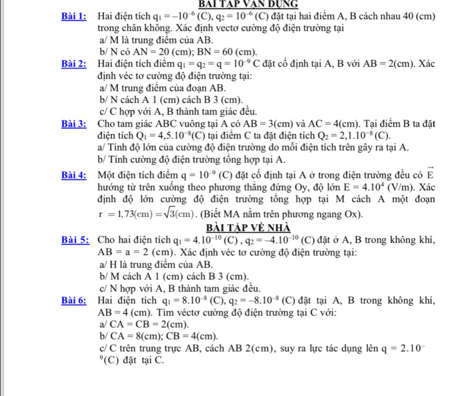 Hai điện tích q_1=-10^(-6)frac BAIIAPVANDUNG(C),q_2=10^(-6)(C)dattaih hai điểm A, B cách nhau 40 (cm)
trong chân không. Xác định vectơ cường độ điện trường tại
a/ M là trung điểm của AB.
b/ N có AN=20(cm);BN=60(cm).
Bài 2: Hai điện tích điểm q_1=q_2=q=10^(-9)C đặt cố định tại A, B với AB=2(cm). Xác
định véc tơ cường độ điện trường tại:
a/ M trung điểm của đoạn AB.
b/ N cách A 1 (cm) cách B 3 (cm).
c/ C hợp với A, B thành tam giác đều.
Bài 3: Cho tam giác ABC vuông tại A có AB=3(cm) và AC=4(cm). Tại điểm B ta đặt
điện tích Q_1=4,5.10^(-8)(C) tại điểm C ta đặt điện tích Q_2=2,1.10^(-8)(C).
a/ Tính độ lớn của cường độ điện trường do mỗi điện tích trên gây ra tại A.
b/ Tính cường độ điện trường tổng hợp tại A.
Bài 4: Một điện tích điểm q=10^(-9) (C) đặt cố định tại A ở trong điện trường đều có vector E
hướng từ trên xuống theo phương thăng đứng Oy, độ lớn E=4.10^4(V/m). Xác
định độ lớn cường độ điện trường tồng hợp tại M cách A một đoạn
r=1,73(cm)=sqrt(3)(cm). (Biết MA nằm trên phương ngang Ox).
bài tập về nhà
Bài 5: Cho hai điện tích q_1=4.10^(-10)(C),q_2=-4.10^(-10) (C) đặt ở A, B trong không khí,
AB=a=2(cm). Xác định véc tơ cường độ điện trường tại:
a/ H là trung điểm của AB.
b/ M cách A 1 (cm) cách B 3 (cm).
c/ N hợp với A, B thành tam giác đều.
Bài 6: Hai điện tích q_1=8.10^(-8)(C),q_2=-8.10^(-8) (C) đặt tại A, B trong không khí,
AB=4 1 (c m ). Tìm véctơ cường độ điện trường tại C với:
a/ CA=CB=2(cm).
b/ CA=8(cm);CB=4(cm).
c/ C trên trung trực AB, cách AB 2(cm), suy ra lực tác dụng lên q=2.10^-
°(C) đặt tại C.