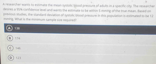 A researcher wants to estimate the mean systolic blood pressure of adults in a specific city. The researcher
desires a 95% confidence level and wants the estimate to be within 5 mmHg of the true mean. Based on
previous studies, the standard deviation of systolic blood pressure in this population is estimated to be 12
mmHg. What is the minimum sample size required?
 138
B 174
C 146
D 123