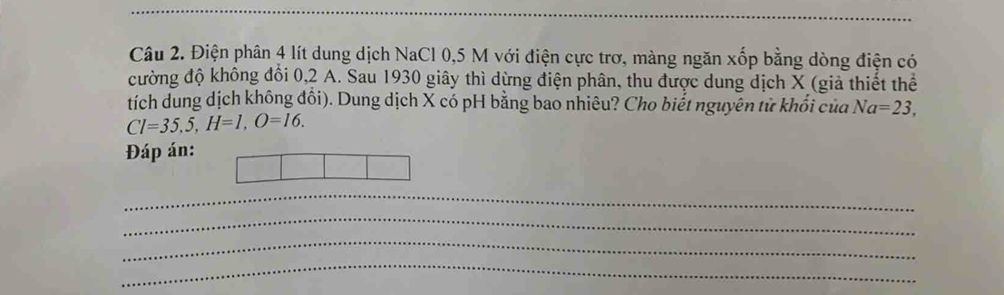 Điện phân 4 lít dung dịch NaCl 0, 5 M với điện cực trơ, màng ngăn xốp bằng dòng điện có 
đường độ không đổi 0,2 A. Sau 1930 giây thì dừng điện phân, thu được dung dịch X (giả thiết thể 
tích dung dịch không đổi). Dung dịch X có pH bằng bao nhiêu? Cho biết nguyên tử khối của Na=23,
Cl=35,5, H=1, O=16. 
Đáp án: 
_ 
_ 
_ 
_ 
_