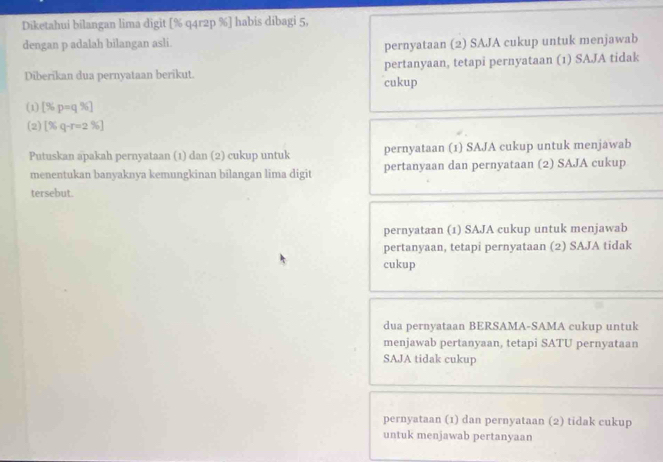 Diketahui bilangan lima digit [% q4r2p %] habis dibagi 5,
dengan p adalah bilangan asli.
pernyataan (2) SAJA cukup untuk menjawab
pertanyaan, tetapi pernyataan (1) SAJA tidak
Diberikan dua pernyataan berikut. cukup
(1) [% p=q% ]
(2) [% q-r=2% ]
Putuskan apakah pernyataan (1) dan (2) cukup untuk pernyataan (1) SAJA cukup untuk menjawab
menentukan banyaknya kemungkinan bilangan lima digit pertanyaan dan pernyataan (2) SAJA cukup
tersebut.
pernyataan (1) SAJA cukup untuk menjawab
pertanyaan, tetapi pernyataan (2) SAJA tidak
cukup
dua pernyataan BERSAMA-SAMA cukup untuk
menjawab pertanyaan, tetapi SATU pernyataan
SAJA tidak cukup
pernyataan (1) dan pernyataan (2) tidak cukup
untuk menjawab pertanyaan