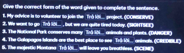 Give the correct form of the word given to complete the sentence. 
1. My advice is to volunteer to join the Trå lời... project. (CONSERVE) 
2. We want to go Trå lời... , but we are quite tired today. (SIGHTSEE) 
3. The National Park conserves many Trå lời... animals and plants. (DANGER) 
4. The Galapagos Islands are the best place to see Trǎ lời... animals. (CREDIBLE) 
5. The majestic Montana Trå lời... will leave you breathless. (SCENE)