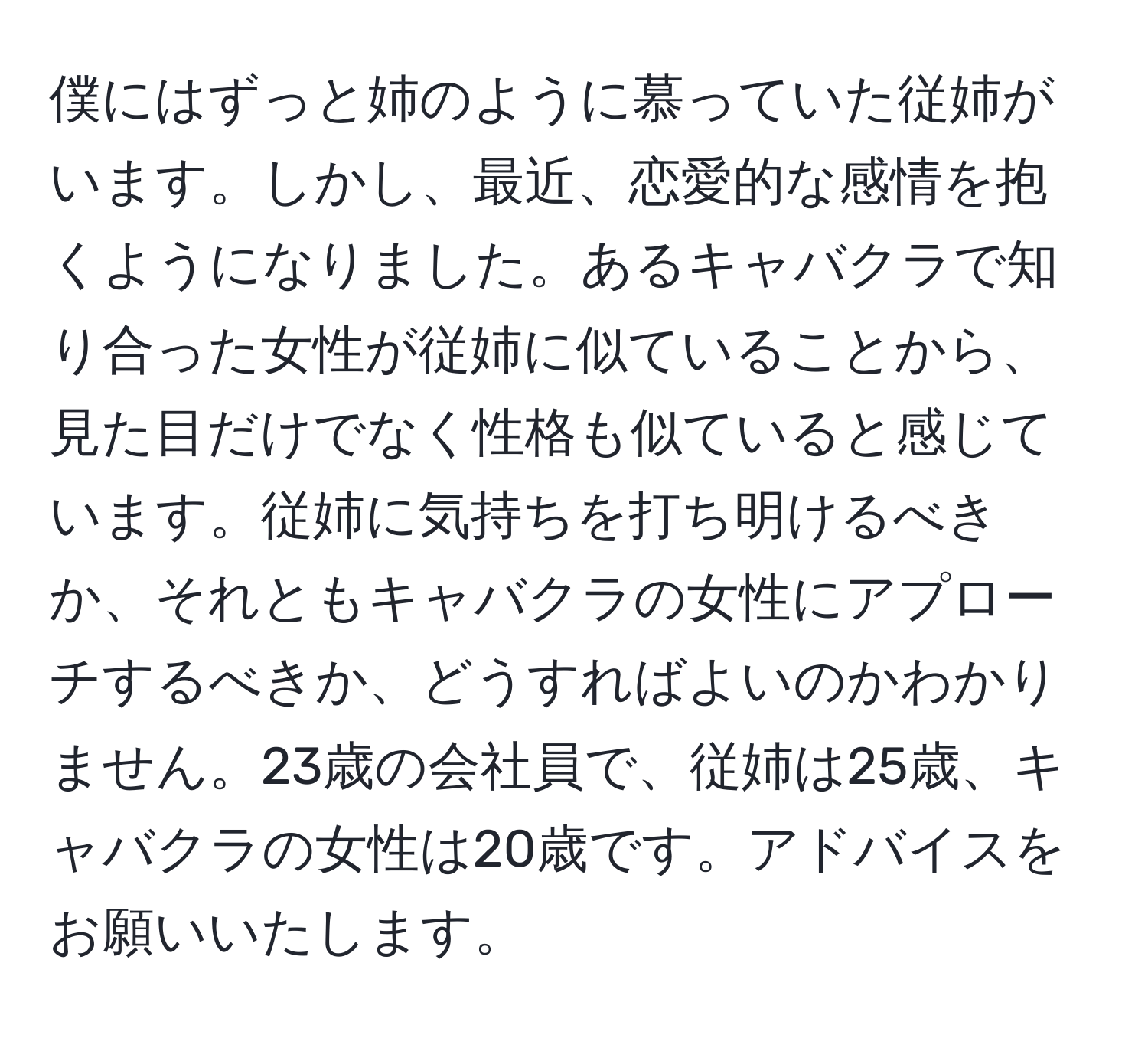 僕にはずっと姉のように慕っていた従姉がいます。しかし、最近、恋愛的な感情を抱くようになりました。あるキャバクラで知り合った女性が従姉に似ていることから、見た目だけでなく性格も似ていると感じています。従姉に気持ちを打ち明けるべきか、それともキャバクラの女性にアプローチするべきか、どうすればよいのかわかりません。23歳の会社員で、従姉は25歳、キャバクラの女性は20歳です。アドバイスをお願いいたします。