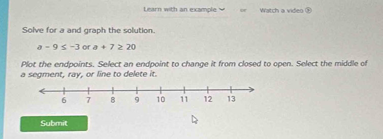 Learn with an example or Watch a video 
Solve for a and graph the solution.
a-9≤ -3 or a+7≥ 20
Plot the endpoints. Select an endpoint to change it from closed to open. Select the middle of 
a segment, ray, or line to delete it. 
Submit