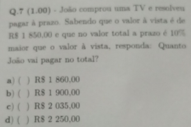 7 (1.00) - João comprou uma TV e resolveu
pagar à prazo. Sabendo que o valor à vista é de
R$ 1 850,00 e que no valor total a prazo é 10%
maior que o valor à vista, responda: Quanto
João vai pagar no total?
a) ( ) R$ 1 860,00
b) ( ) R$ 1 900,00
c) ( ) R$ 2 035,00
d)( ) R$ 2 250,00