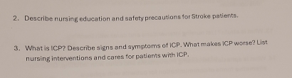 Describe nursing education and safety precautions for Stroke patients. 
3. What is ICP? Describe signs and symptoms of ICP. What makes ICP worse? List 
nursing interventions and cares for patients with ICP.