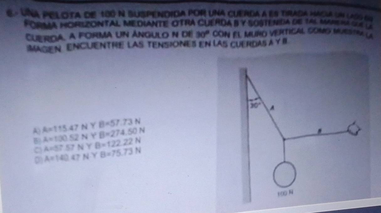 Una pelota de 180 N suspendida por una cuerda a es tirada Macia un lass qo
FoRMA HorlzONTAL Mediante oTRA CuERDA B y sOstenda de 145 mare ma cu la
Cuerda, a forma un Ángulo n de 30° cón el muño vertical como mubstra la
MagEN Encuentre lAS tensiOnes en las cuerdas a y I
30° A
A) A=115.47NYB=57.73N
A=100.52NY B=274.50N
C A=57.57N Y B=122.22N
0) A=140.07N Y B=75.73N
100N