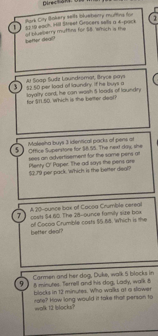 Directions: 
Park City Bakery sells blueberry muffins for 
1 $2.19 each. Hill Street Grocers sells a 4 -pack 2
of blueberry muffins for $8. Which is the 
better deal? 
At Soap Sudz Laundromat, Bryce pays 
3 $2.50 per load of laundry. If he buys a 
loyalty card, he can wash 5 loads of laundry 
for $11.50. Which is the better deal? 
Maleeha buys 3 identical packs of pens at
5 Office Superstore for $8.55. The next day, she 
sees an advertisement for the same pens at 
Plenty O' Paper. The ad says the pens are
$2.79 per pack. Which is the better deal? 
A 20-ounce box of Cocoa Crumble cereal
7 costs $4.60. The 28-ounce family size box 
of Cocoa Crumble costs $5.88. Which is the 
better deal? 
Carmen and her dog, Duke, walk 5 blocks in
9 8 minutes. Terrell and his dog, Lady, walk 8
blocks in 12 minutes. Who walks at a slower 
rate? How long would it take that person to 
walk 12 blocks?