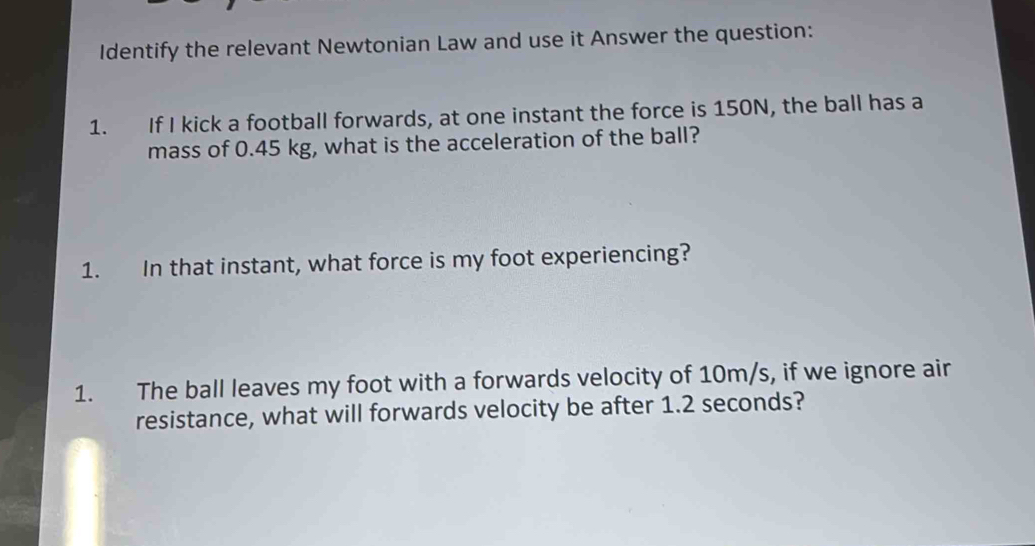 Identify the relevant Newtonian Law and use it Answer the question: 
1. If I kick a football forwards, at one instant the force is 150N, the ball has a 
mass of 0.45 kg, what is the acceleration of the ball? 
1. In that instant, what force is my foot experiencing? 
1. The ball leaves my foot with a forwards velocity of 10m/s, if we ignore air 
resistance, what will forwards velocity be after 1.2 seconds?