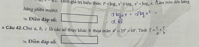 b_2x-y2 : Tính giá trị biểu thức P=log _2x^2+log _ 1/2 x^3+log _4x Làm tròn đến hàng 
hàng phần mười). 
Điền đáp số: 
* Câu 42.Cho a, b, c là các số thực khác 0 thỏa mãn 4^a=25^b=10^c. Tính T= c/a + c/b . 
Điền đáp số: