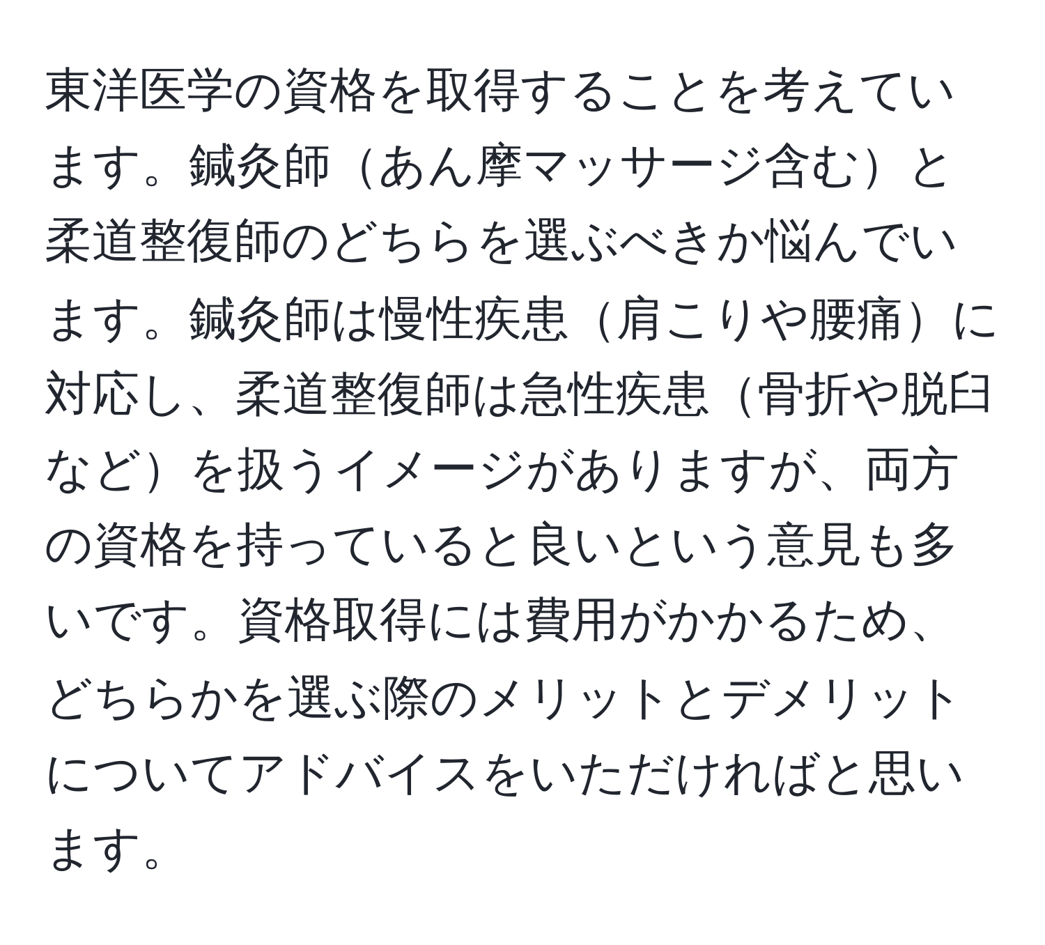 東洋医学の資格を取得することを考えています。鍼灸師あん摩マッサージ含むと柔道整復師のどちらを選ぶべきか悩んでいます。鍼灸師は慢性疾患肩こりや腰痛に対応し、柔道整復師は急性疾患骨折や脱臼などを扱うイメージがありますが、両方の資格を持っていると良いという意見も多いです。資格取得には費用がかかるため、どちらかを選ぶ際のメリットとデメリットについてアドバイスをいただければと思います。