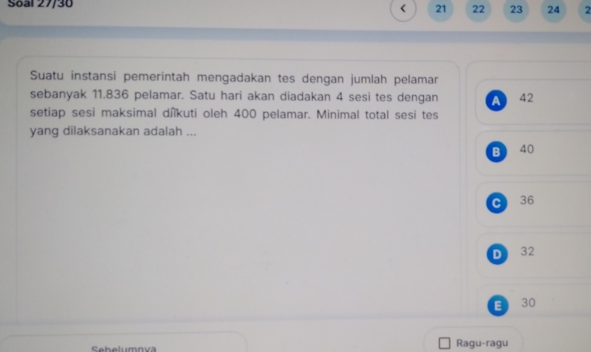 Soal 27/30
< <tex>21 22 23 24 2
Suatu instansi pemerintah mengadakan tes dengan jumlah pelamar
sebanyak 11.836 pelamar. Satu hari akan diadakan 4 sesi tes dengan 42
A
setiap sesi maksimal dîikuti oleh 400 pelamar. Minimal total sesi tes
yang dilaksanakan adalah ...
B 40
C 36
D 32
E 30
Sebelumnva Ragu-ragu