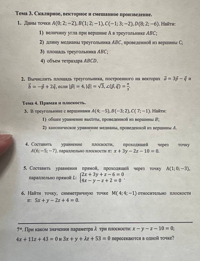 Тема 3. Скалярное, векторное и смешанное произвеление.
1. Даны точки A(0;2;-2),B(1;2;-1),C(-1;3;-2),D(8;2;-6). Hайτи:
1) величину угла при вериине А в треугольнике АBC;
2) длиηу медианы треугольника ΑВС, проведеннойиз вершины С;
3) πлошадь τреугольника ΑBC;
4) 0бъем τетраэдра ABCD.
2. Вычислить πлошадь треугольника, πостроенного на векторах vector a=3vector p-vector qu
vector b=-vector p+2vector q , если |vector p|=4,|vector q|=sqrt(3),∠ (vector p,vector q)= π /3 .
Тема 4. Прямая и плоскость.
3. В треугольнике с вершинами A(4;-5),B(-3;2),C(7;-1). Найτи:
1) обшее уравнение высоты, проведенной из вершины В;
2) каноническое уравнение медиань, проведеннойиз вериеины А.
4. Cоставить уравнение   плоскости, проходяшей через точку
A(6;-5;-7) , лараллельно плоскости π: x+3y-2z-10=0.
5. Составить уравнения прямой, проходяшей через точку A(1;0;-3),
лараллельно πрямой : beginarrayl 2x+3y+z-6=0 4x-y-z+2=0endarray. .
6. Найτи точку, симметричную точке M(4;4;-1) относительно плоскости
π: 5x+y-2z+4=0.
7^*. При κаком значении πарамеτра λ τри πлоскости: x-y-z-10=0;
4x+11z+43=0 H 3x+y+lambda z+53=0 пересекаюотся в одной точке?