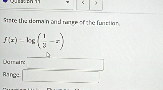 < >
State the domain and range of the function.
f(x)=log ( 1/3 -x)
Domain: □
Range: □