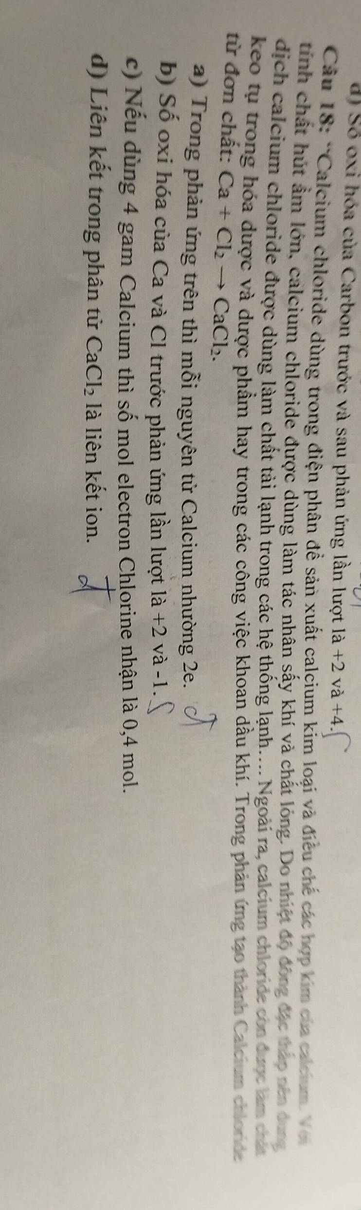 d) Số oxi hóa của Carbon trước và sau phản ứng lần lượt la+2va+4
Câu 18: 'Calcium chloride dùng trong điện phân đề sản xuất calcium kím loại và điều chế các hợp kim của calcium. Với
tính chất hút ẩm lớn, calcium chloride được dùng làm tác nhân sấy khí và chất lóng. Do nhiệt độ động đặc tháp nên dung
dịch calcium chloride được dùng làm chất tải lạnh trong các hệ thống lạnh.... Ngoài ra, calcium chloride còn được làm chất
keo tụ trong hóa dược và dược phẩm hay trong các công việc khoan dầu khí. Trong phản ứng tạo thành Calcium chloride
từ đơn chất: Ca+Cl_2to CaCl_2. 
a) Trong phản ứng trên thì mỗi nguyên tử Calcium nhường 2e.
b) Số oxi hóa của Ca và Cl trước phản ứng lần lượt 1dot a và -1.
c) Nếu dùng 4 gam Calcium thì số mol electron Chlorine nhận là 0,4 mol.
d) Liên kết trong phân tử CaCl_2 là liên kết ion.