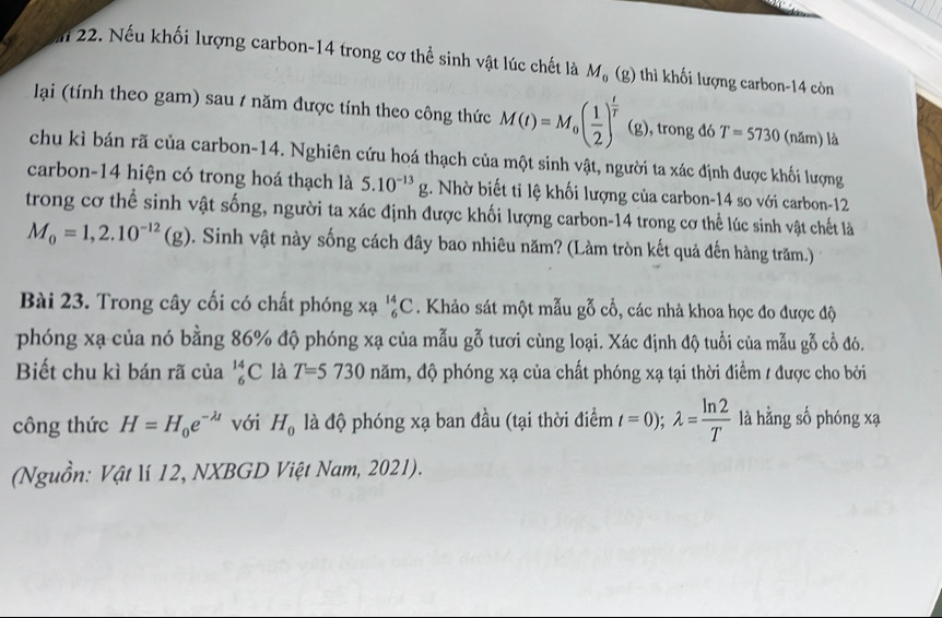 Mi 22. Nếu khối lượng carbon-14 trong cơ thể sinh vật lúc chết là M_0(g) thì khối lượng carbon-14 còn
lại (tính theo gam) sau / năm được tính theo công thức M(t)=M_0( 1/2 )^ t/T  (g), trong đó T=5730 (năm) là
chu kì bán rã của carbon-14. Nghiên cứu hoá thạch của một sinh vật, người ta xác định được khối lượng
carbon-14 hiện có trong hoá thạch là 5.10^(-13)g. Nhờ biết tỉ lệ khối lượng của carbon-14 so với carbon-12
trong cơ thể sinh vật sống, người ta xác định được khối lượng carbon-14 trong cơ thể lúc sinh vật chết là
M_0=1,2.10^(-12)(g) 0. Sinh vật này sống cách đây bao nhiêu năm? (Làm tròn kết quả đến hàng trăm.)
Bài 23. Trong cây cối có chất phóng xạ _6^((14)C. Khảo sát một mẫu gỗ cổ, các nhà khoa học đo được độ
phóng xạ của nó bằng 86% độ phóng xạ của mẫu gỗ tươi cùng loại. Xác định độ tuổi của mẫu gỗ cổ đó.
Biết chu kì bán rã của _6^(14)C là T=5730 năm, độ phóng xạ của chất phóng xạ tại thời điểm / được cho bởi
công thức H=H_0)e^(-lambda t) với H_0 là độ phóng xạ ban đầu (tại thời điểm t=0);lambda = ln 2/T  là hằng số phóng xạ
(Nguồn: Vật lí 12, NXBGD Việt Nam, 2021).