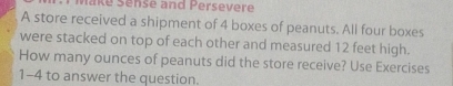 Make Sense and Persevere 
A store received a shipment of 4 boxes of peanuts. All four boxes 
were stacked on top of each other and measured 12 feet high. 
How many ounces of peanuts did the store receive? Use Exercises 
1-4 to answer the question.