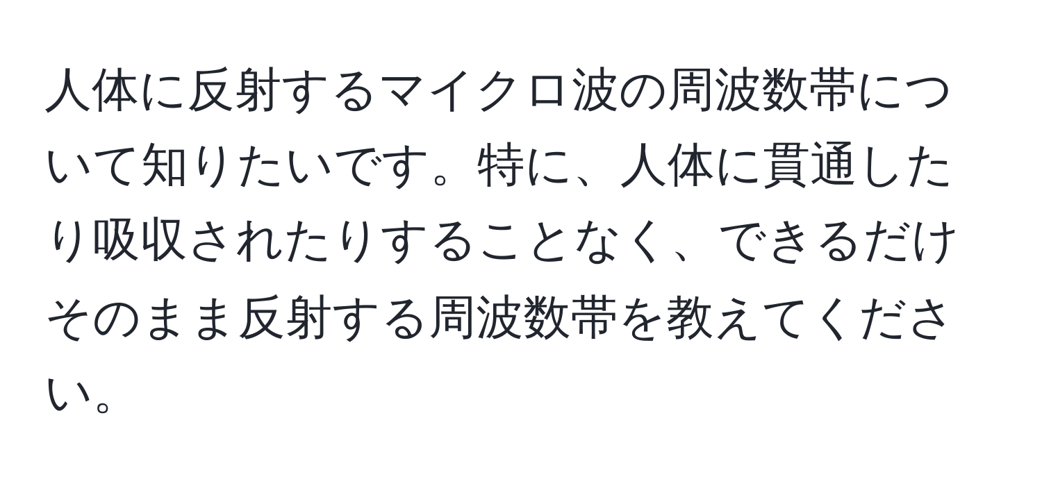 人体に反射するマイクロ波の周波数帯について知りたいです。特に、人体に貫通したり吸収されたりすることなく、できるだけそのまま反射する周波数帯を教えてください。