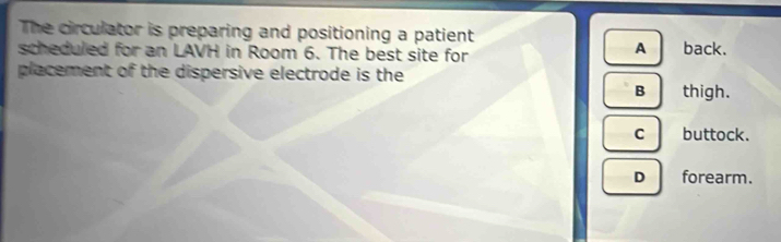 The circulator is preparing and positioning a patient
A
scheduled for an LAVH in Room 6. The best site for back.
placement of the dispersive electrode is the
Bthigh.
c buttock.
D forearm.