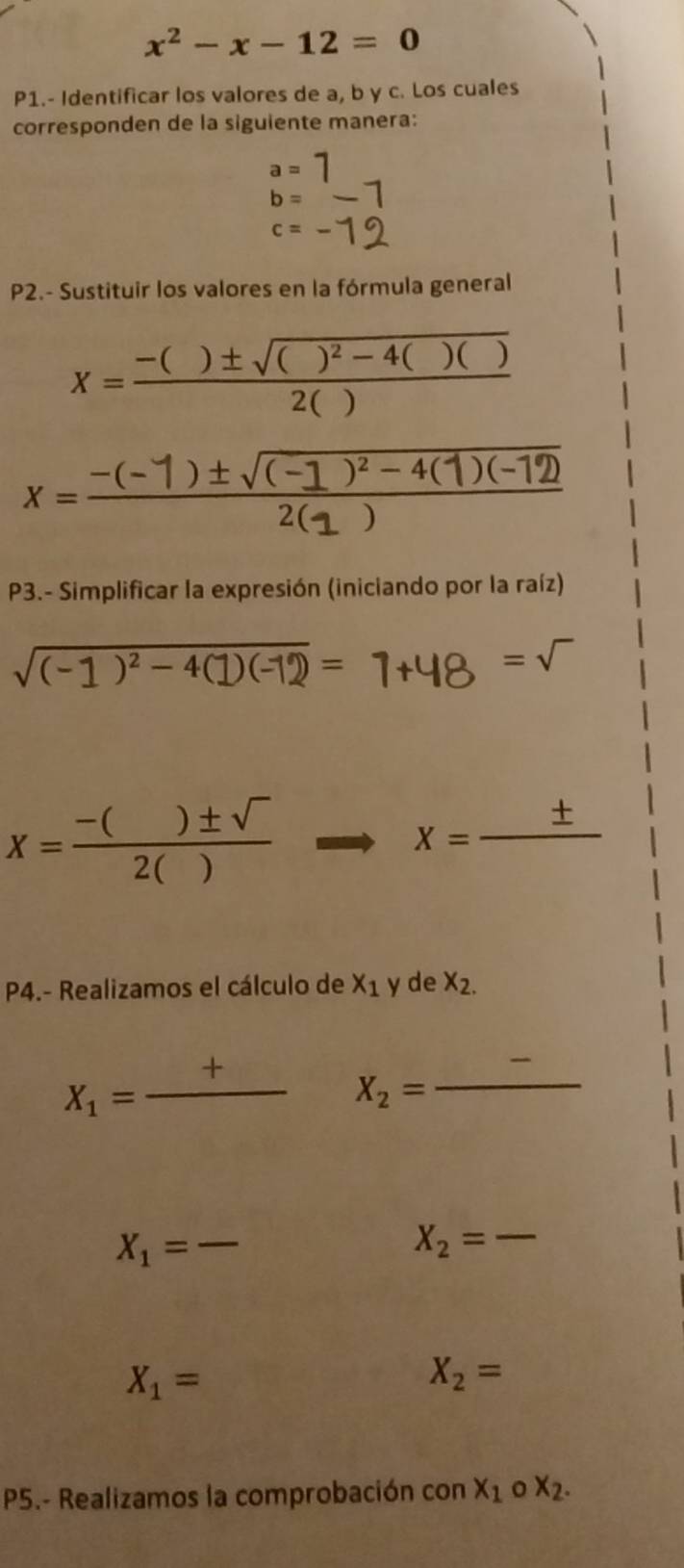 x^2-x-12=0
P1.- Identificar los valores de a, b y c. Los cuales 
corresponden de la siguiente manera:
a=7
b=
c=frac 
P2.- Sustituir los valores en la fórmula general
x=frac -()± sqrt(()^2)-4()()2()
x=-(-1)±√-4(1)(-12
P3.- Simplificar la expresión (iniciando por la raíz)
sqrt((-1)^2)-4(1)(-1)=1+48=sqrt()
X= (-()± sqrt())/2() 
x=frac ± 
P4.- Realizamos el cálculo de X_1 y de X_2.
X_1=frac + _ X_2= _ frac 
X_1= _ overline 
X_2= _
X_1=
X_2=
P5.- Realizamos la comprobación con x_1circ X_2.