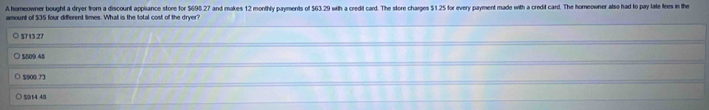 A homeowner bought a dryer from a discount appliance store for $698.27 and makes 12 monthly payments of $63.29 with a credit card. The store charges $1.25 for every payment made with a credit card. The homeowner also had to pay late fees in the
amount of $35 four different times. What is the total cost of the dryer?
5713.27
$809 48
$900.73
S914 48