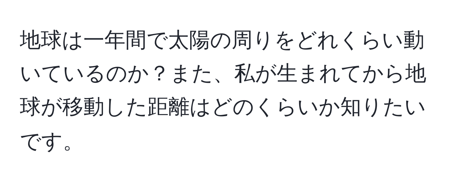 地球は一年間で太陽の周りをどれくらい動いているのか？また、私が生まれてから地球が移動した距離はどのくらいか知りたいです。