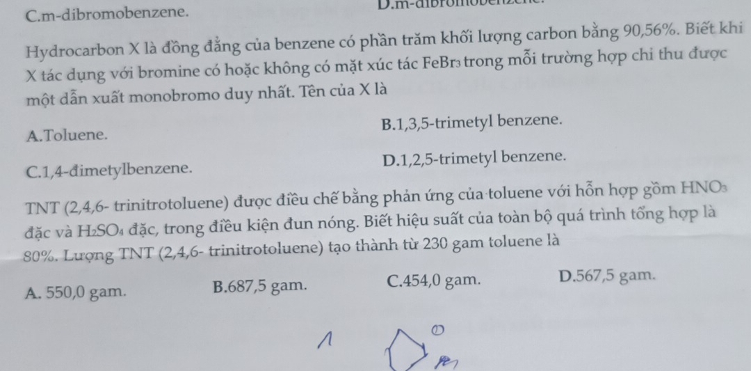 C.m-dibromobenzene. D.m-aib rom o be
Hydrocarbon X là đồng đẳng của benzene có phần trăm khối lượng carbon bằng 90, 56%. Biết khi
X tác dụng với bromine có hoặc không có mặt xúc tác FeBr₃trong mỗi trường hợp chi thu được
một dẫn xuất monobromo duy nhất. Tên của X là
A.Toluene. B. 1, 3, 5 -trimetyl benzene.
C. 1,4 -đimetylbenzene. D. 1, 2, 5 -trimetyl benzene.
TNT (2,4,6 - trinitrotoluene) được điều chế bằng phản ứng của toluene với hỗn hợp gồm HNO
đặc và H₂SO₄ đặc, trong điều kiện đun nóng. Biết hiệu suất của toàn bộ quá trình tổng hợp là
80%. Lượng TNT (2,4,6 - trinitrotoluene) tạo thành từ 230 gam toluene là
A. 550,0 gam. B. 687,5 gam.
C. 454,0 gam. D. 567,5 gam.