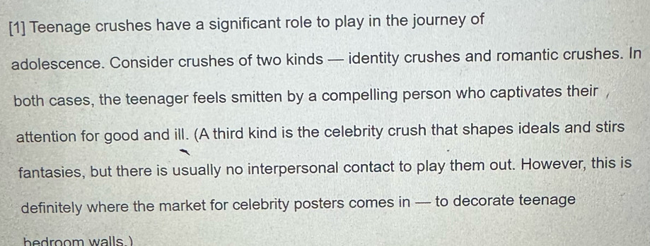 [1] Teenage crushes have a significant role to play in the journey of 
adolescence. Consider crushes of two kinds — identity crushes and romantic crushes. In 
both cases, the teenager feels smitten by a compelling person who captivates their 
attention for good and ill. (A third kind is the celebrity crush that shapes ideals and stirs 
fantasies, but there is usually no interpersonal contact to play them out. However, this is 
definitely where the market for celebrity posters comes in -- to decorate teenage 
bedroom walls.)