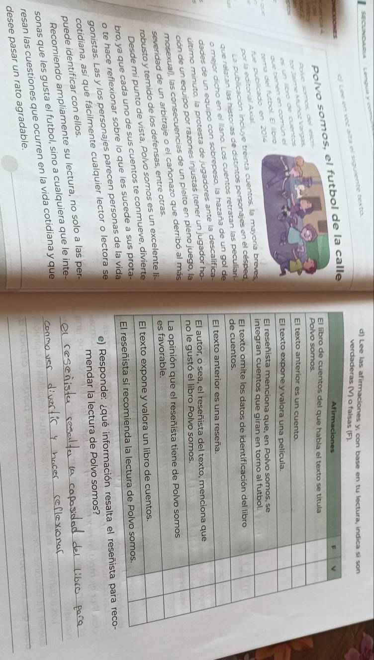 SECUNDARra   Lengua y co
c) Lee en voz alta el siguiente texto.
d) Lee las afirmaciones y, con base en tu lectura, indica si son
verdade
NIDDONeS
Polvo somool de la calle
Polvo somos, del escr
tor Jaime Muñcz Varga
dees
es un ilibro de cuento
que tienen en común e
gue tema del futbol. El líbro
fue publicado en 2014
La publicación incluye treinta cuentos, la mayoría breves
por la editorial Axial.
que relatan las historias de distintos personajes en el césped
2 
o mejor dicho en el llano. Los cuentos retratan las peculiari.
dades de un equipo con sobrepeso, la hazaña de un gol de
último minuto, la protesta de jugadores ante la descalifica.
ción de un equipo por razones injustas (tener un jugador ho
mosexual), las consecuencias de un pleito en pleno juego, la
severidad de un arbitraje o el cañonazo que derribó al más
robusto y temido de los defensas, entre otras.
Desde mi punto de vista, Polvo somos es un excelente li-
bro, ya que cada uno de sus cuentos te conmueve, divierte
o te hace reflexionar sobre lo que les sucede a sus prota-
gonistas. Las y los personajes parecen personas de la vida
cotidiana, así que fácilmente cualquier lector o lectora se
e) Responde: ¿qué información resalta el
mendar la lectura de Polvo somos?
puede identificar con ellos.
Recomiendo ampliamente su lectura, no solo a las per-_
sonas que les gusta el futbol, sino a cualquiera que le inte-_
resan las cuestiones que ocurren en la vida cotidiana y que__
_
desee pasar un rato agradable.