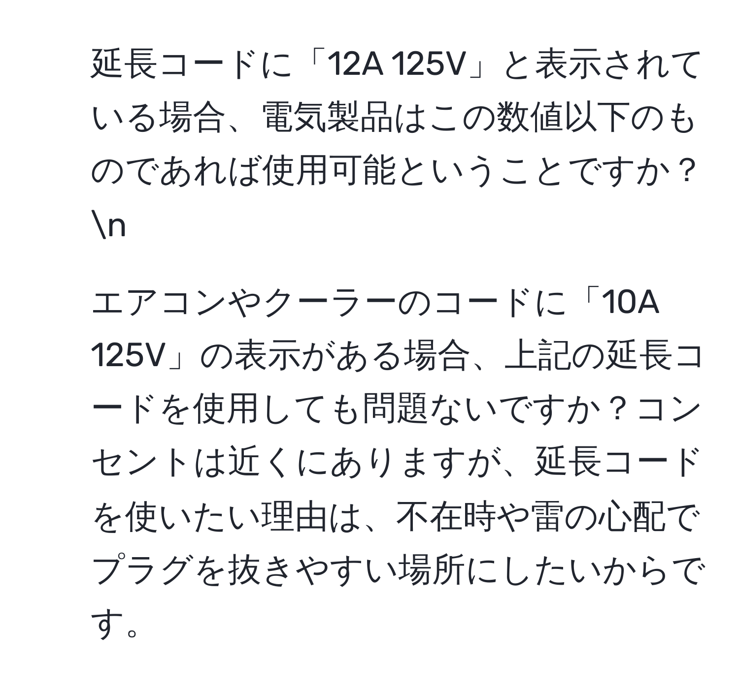 延長コードに「12A 125V」と表示されている場合、電気製品はこの数値以下のものであれば使用可能ということですか？n
2. エアコンやクーラーのコードに「10A 125V」の表示がある場合、上記の延長コードを使用しても問題ないですか？コンセントは近くにありますが、延長コードを使いたい理由は、不在時や雷の心配でプラグを抜きやすい場所にしたいからです。