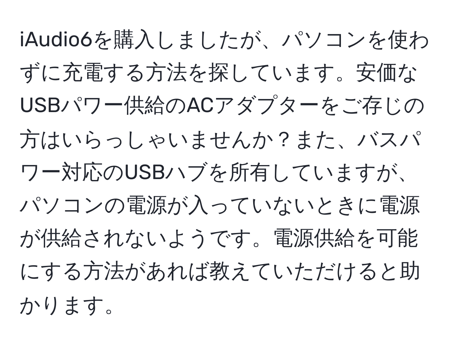 iAudio6を購入しましたが、パソコンを使わずに充電する方法を探しています。安価なUSBパワー供給のACアダプターをご存じの方はいらっしゃいませんか？また、バスパワー対応のUSBハブを所有していますが、パソコンの電源が入っていないときに電源が供給されないようです。電源供給を可能にする方法があれば教えていただけると助かります。