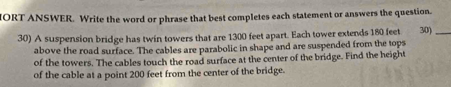 IORT ANSWER. Write the word or phrase that best completes each statement or answers the question. 
30) A suspension bridge has twin towers that are 1300 feet apart. Each tower extends 180 feet 30)_ 
above the road surface. The cables are parabolic in shape and are suspended from the tops 
of the towers. The cables touch the road surface at the center of the bridge. Find the height 
of the cable at a point 200 feet from the center of the bridge.