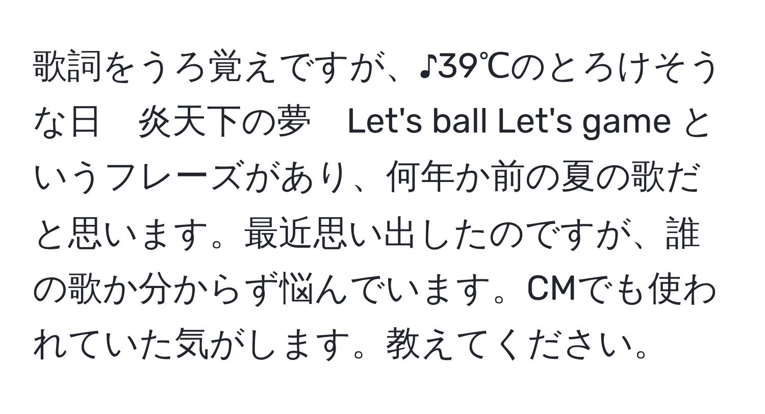 歌詞をうろ覚えですが、♪39℃のとろけそうな日　炎天下の夢　Let's ball Let's game というフレーズがあり、何年か前の夏の歌だと思います。最近思い出したのですが、誰の歌か分からず悩んでいます。CMでも使われていた気がします。教えてください。