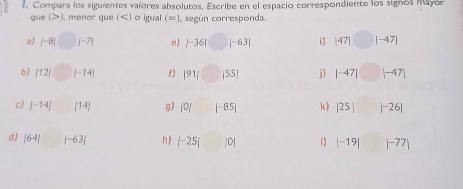 Compara los siguientes valores absolutos. Escribe en el espacio correspondiente los signos mayor 
que (), menor que () o igual (=), según corresponda. 
a) |-8|□ |-7| |-63| i) |47|□ |-47|
e) |-36|
b) |12|□ |-14| |91| □ |55| j) |-47|□ |-47|
f) 
c) |-14| □  |14| g) |0| ^circ  |-85| k) |25||-26|
d ) |64||-63| h) |-25| |0| 1) |-19||-77|