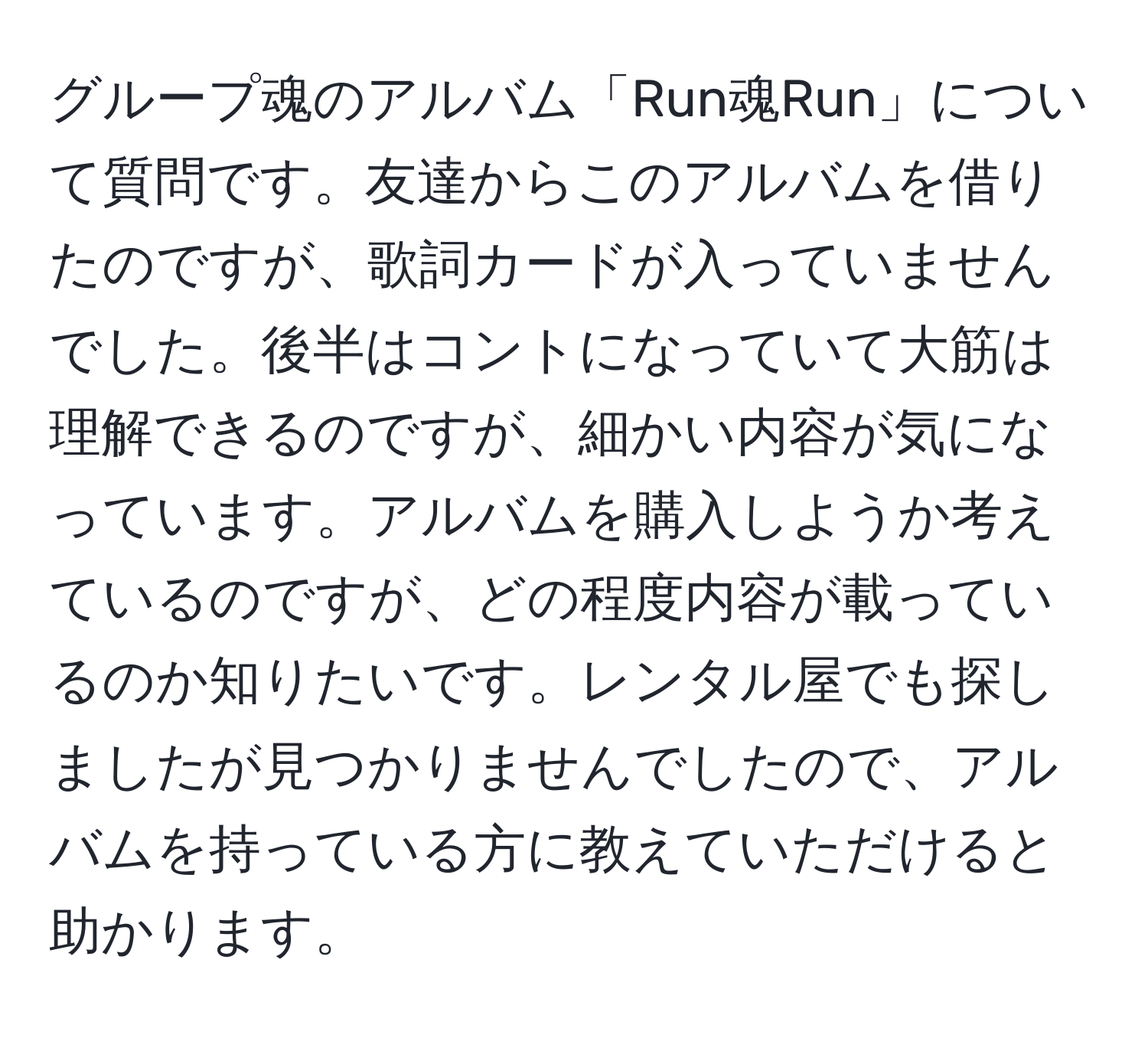 グループ魂のアルバム「Run魂Run」について質問です。友達からこのアルバムを借りたのですが、歌詞カードが入っていませんでした。後半はコントになっていて大筋は理解できるのですが、細かい内容が気になっています。アルバムを購入しようか考えているのですが、どの程度内容が載っているのか知りたいです。レンタル屋でも探しましたが見つかりませんでしたので、アルバムを持っている方に教えていただけると助かります。