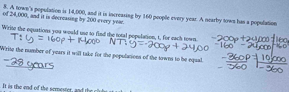 A town’s population is 14,000, and it is increasing by 160 people every year. A nearby town has a population 
of 24,000, and it is decreasing by 200 every year. 
Write the equations you would use to find the total population, t, for each town. 
Write the number of years it will take for the populations of the towns to be equal. 
_ 
It is the end of the semester, and the c