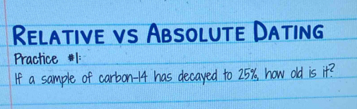 Relative vs Absolute Dating 
Practice #1: 
If a sample of carbon -14 has decayed to 25%, how old is it?