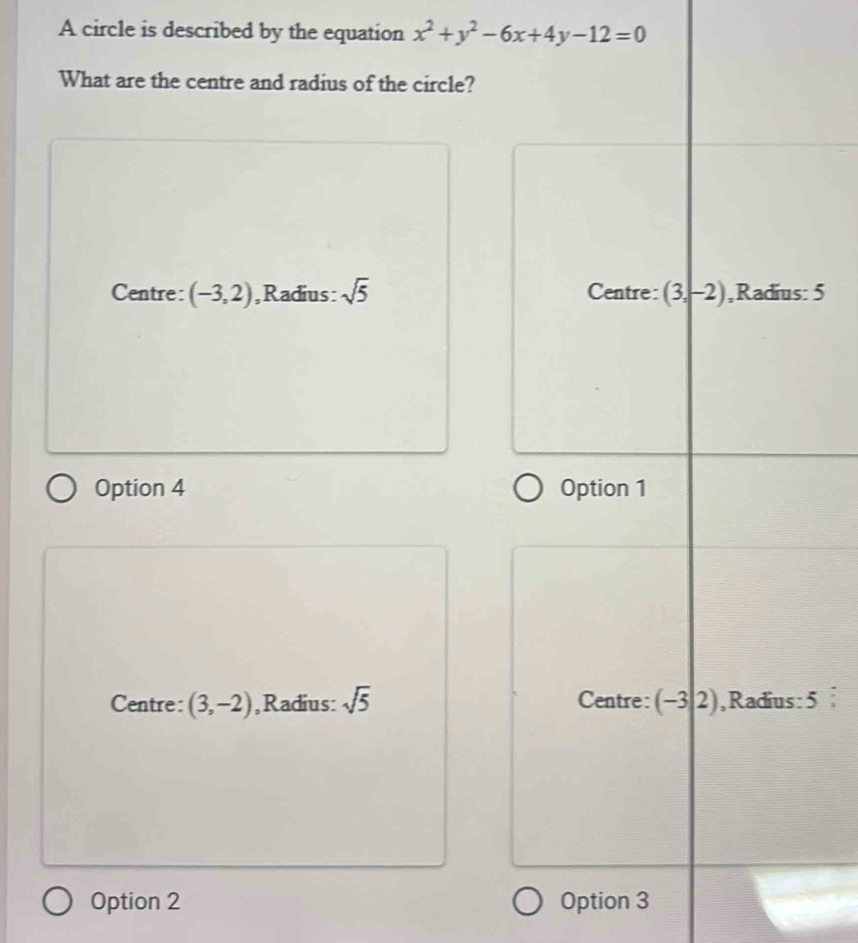 A circle is described by the equation x^2+y^2-6x+4y-12=0
What are the centre and radius of the circle?
Centre: (-3,2) ,Radius: sqrt(5) Centre: (3,-2) ,Radius: 5
Option 4 Option 1
Centre: (3,-2) ,Radius: sqrt(5) Centre: (-3|2) , Radius : 5
Option 2 Option 3