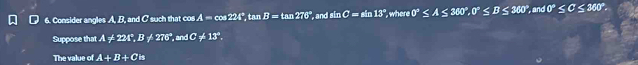 Consider angles A, B, and C such that cos A=cos 224°, tan B=tan 276° , and sin C=sin 13° where 0°≤ A≤ 360°, 0°≤ B≤ 360°, and0°≤ C≤ 360°. 
Suppose that A!= 224°, B!= 276° and C!= 13°. 
The value of A+B+Cis